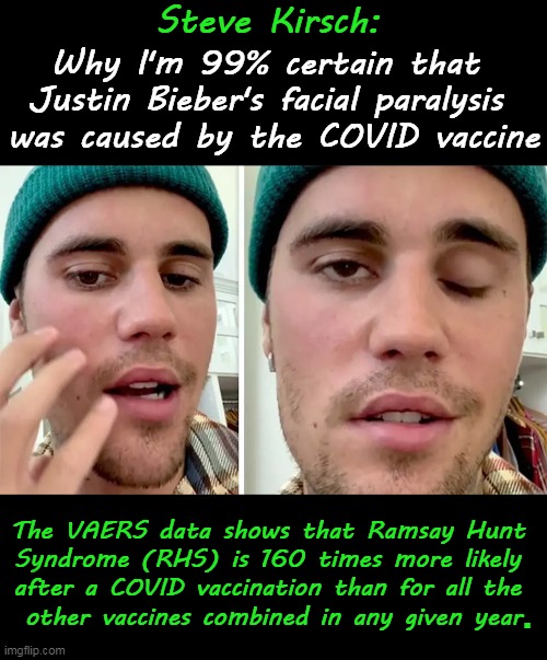 It is 99% likely that Justin’s RHS was caused by the vaccine, and only 1% chance that he got “unlucky.” | Steve Kirsch:; Why I'm 99% certain that 
Justin Bieber's facial paralysis 
was caused by the COVID vaccine; The VAERS data shows that Ramsay Hunt 
Syndrome (RHS) is 160 times more likely 
after a COVID vaccination than for all the 
other vaccines combined in any given year; . | image tagged in politics,covid vaccine,paralysis,face,justin bieber,side effects | made w/ Imgflip meme maker