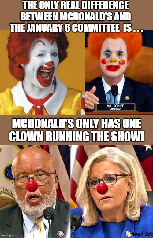 Ronald McDonald vs January 6 clowns | THE ONLY REAL DIFFERENCE 
BETWEEN MCDONALD'S AND 
THE JANUARY 6 COMMITTEE  IS . . . MCDONALD'S ONLY HAS ONE
CLOWN RUNNING THE SHOW! Angel Soto | image tagged in ronald mcdonald and adam schiff,bennie thompson and liz cheney,political humor,hearing,mcdonald's,show | made w/ Imgflip meme maker
