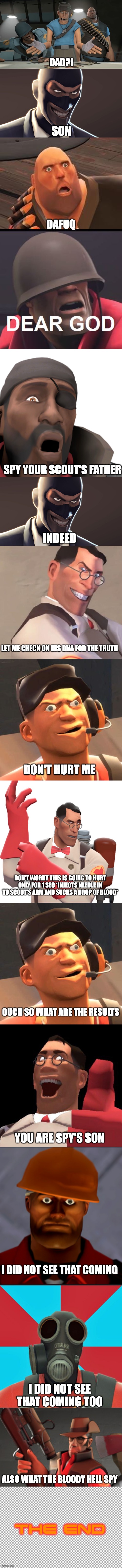 TF2 update issues part 3 Scout is the Son of the Spy? | DAD?! SON; DAFUQ; SPY YOUR SCOUT'S FATHER; INDEED; LET ME CHECK ON HIS DNA FOR THE TRUTH; DON'T HURT ME; DON'T WORRY THIS IS GOING TO HURT ONLY FOR 1 SEC *INJECTS NEEDLE IN TO SCOUT'S ARM AND SUCKS A DROP OF BLOOD*; OUCH SO WHAT ARE THE RESULTS; YOU ARE SPY'S SON; I DID NOT SEE THAT COMING; I DID NOT SEE THAT COMING TOO; ALSO WHAT THE BLOODY HELL SPY; THE END | image tagged in tf2 scout,tf2 spy face,tf2 heavy,dear god,omg look over there,tf2 medic | made w/ Imgflip meme maker