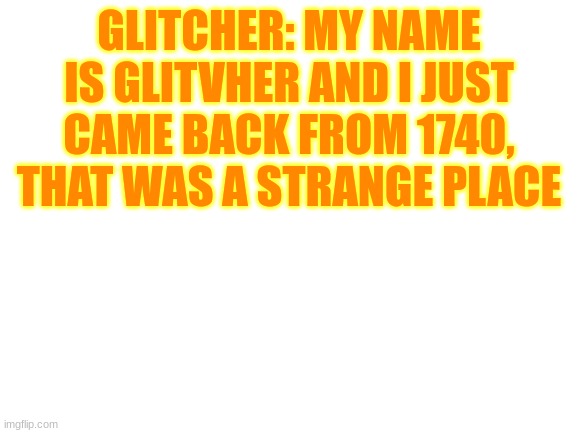 sorry I haven't been online in a while | GLITCHER: MY NAME IS GLITVHER AND I JUST CAME BACK FROM 1740, THAT WAS A STRANGE PLACE | image tagged in blank white template | made w/ Imgflip meme maker