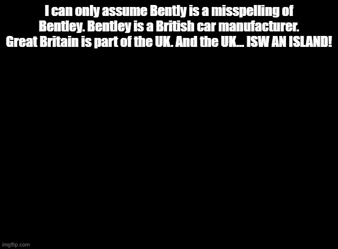 ISW AN ISLAND jokes for random MSMG users, Bently! | I can only assume Bently is a misspelling of Bentley. Bentley is a British car manufacturer. Great Britain is part of the UK. And the UK... ISW AN ISLAND! | image tagged in blank black,isw an island,jokes | made w/ Imgflip meme maker