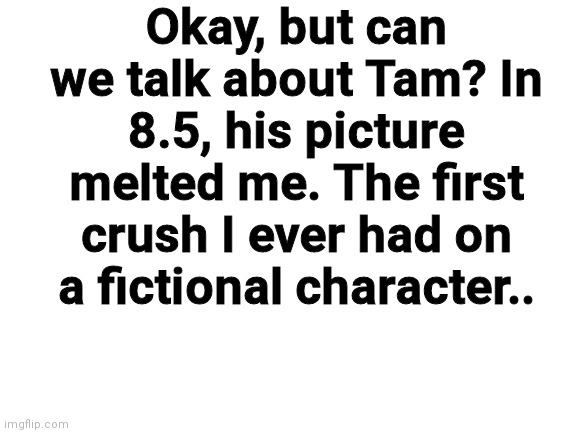 Blank White Template | Okay, but can we talk about Tam? In 8.5, his picture melted me. The first crush I ever had on a fictional character.. | image tagged in blank white template | made w/ Imgflip meme maker