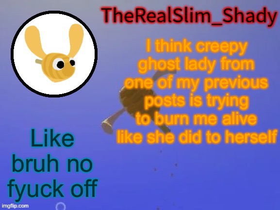 Shady’s hunnabee temp (thanks carlos) | I think creepy ghost lady from one of my previous posts is trying to burn me alive like she did to herself; Like bruh no fyuck off | image tagged in shady s hunnabee temp thanks carlos | made w/ Imgflip meme maker