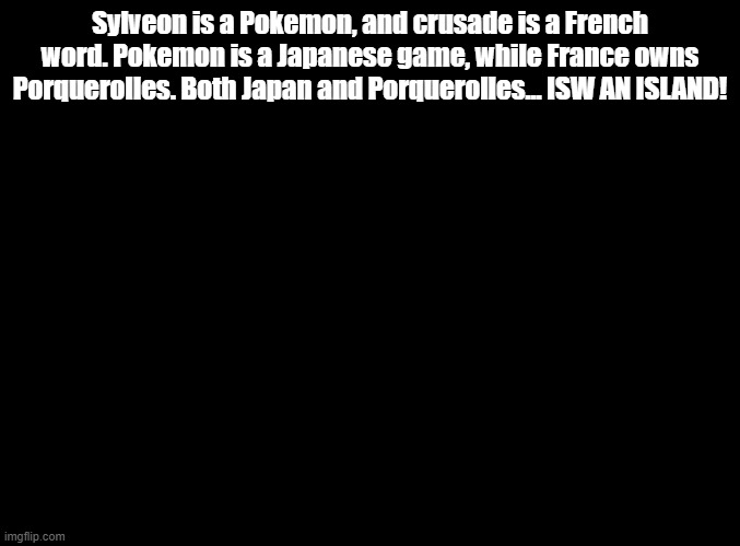 ISW AN ISLAND jokes for random MSMG users, SylveontheCrusader! (This is the last one) | Sylveon is a Pokemon, and crusade is a French word. Pokemon is a Japanese game, while France owns Porquerolles. Both Japan and Porquerolles... ISW AN ISLAND! | image tagged in blank black,isw an island,jokes | made w/ Imgflip meme maker