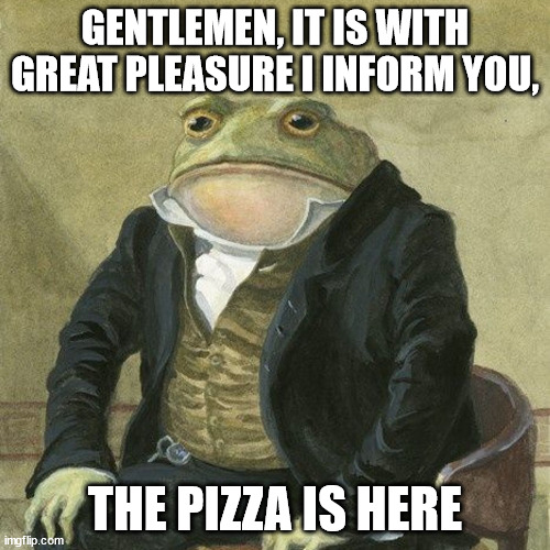 Gentlemen, it is with great pleasure to inform you that | GENTLEMEN, IT IS WITH GREAT PLEASURE I INFORM YOU, THE PIZZA IS HERE | image tagged in gentlemen it is with great pleasure to inform you that | made w/ Imgflip meme maker