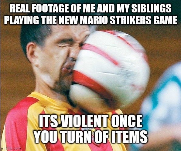 We have achieved violence | REAL FOOTAGE OF ME AND MY SIBLINGS PLAYING THE NEW MARIO STRIKERS GAME; ITS VIOLENT ONCE YOU TURN OF ITEMS | image tagged in getting hit in the face by a soccer ball,memes,funny,mario | made w/ Imgflip meme maker