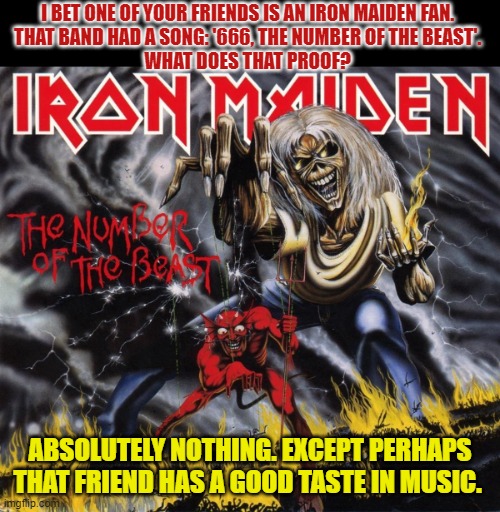 What if your friend likes the song '(666) The Number of the Beast'? | I BET ONE OF YOUR FRIENDS IS AN IRON MAIDEN FAN. 
THAT BAND HAD A SONG: '666, THE NUMBER OF THE BEAST'. 
WHAT DOES THAT PROOF? ABSOLUTELY NOTHING. EXCEPT PERHAPS THAT FRIEND HAS A GOOD TASTE IN MUSIC. | image tagged in iron maiden,conspiracy theory,666,music,devil | made w/ Imgflip meme maker