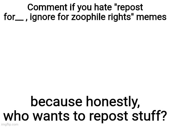 But like, I don't want zoophile rights either so its all such an inconvenience | Comment if you hate "repost for__ , ignore for zoophile rights" memes; because honestly, who wants to repost stuff? | image tagged in blank white template | made w/ Imgflip meme maker