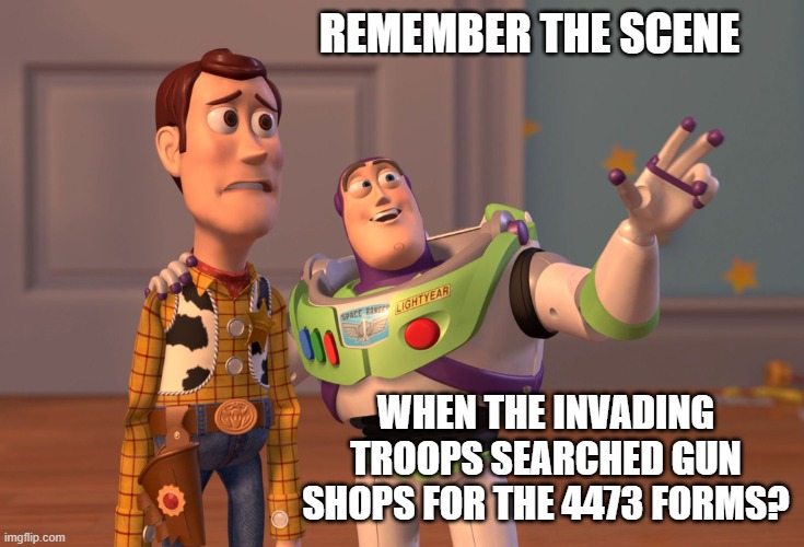 X, X Everywhere Meme | REMEMBER THE SCENE WHEN THE INVADING TROOPS SEARCHED GUN SHOPS FOR THE 4473 FORMS? | image tagged in memes,x x everywhere | made w/ Imgflip meme maker