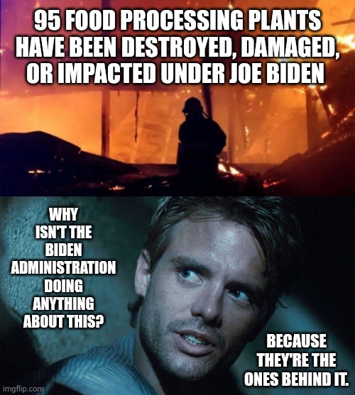 Attacks on our nation’s food supply. | 95 FOOD PROCESSING PLANTS HAVE BEEN DESTROYED, DAMAGED, OR IMPACTED UNDER JOE BIDEN; WHY ISN'T THE BIDEN ADMINISTRATION DOING ANYTHING ABOUT THIS? BECAUSE THEY'RE THE ONES BEHIND IT. | image tagged in memes | made w/ Imgflip meme maker