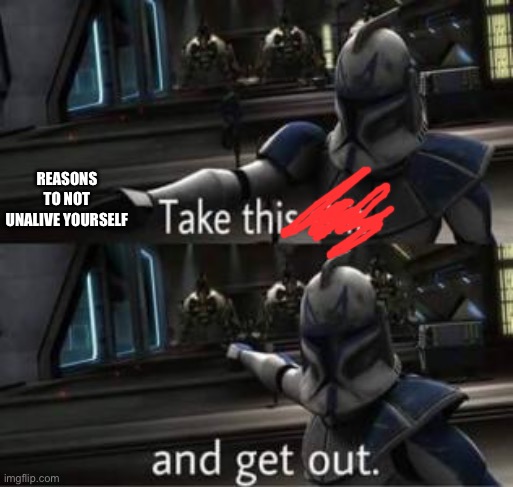 Take this shit and get out | REASONS TO NOT UNALIVE YOURSELF | image tagged in take this shit and get out | made w/ Imgflip meme maker