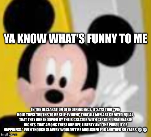 read desc if eyesight is bad | YA KNOW WHAT'S FUNNY TO ME; IN THE DECLARATION OF INDEPENDENCE, IT SAYS THAT "WE HOLD THESE TRUTHS TO BE SELF-EVIDENT, THAT ALL MEN ARE CREATED EQUAL, THAT THEY ARE ENDOWED BY THEIR CREATOR WITH CERTAIN UNALIENABLE RIGHTS, THAT AMONG THESE ARE LIFE, LIBERTY AND THE PURSUIT OF HAPPINESS." EVEN THOUGH SLAVERY WOULDN'T BE ABOLISHED FOR ANOTHER 89 YEARS 💀💀 | image tagged in mickey mice | made w/ Imgflip meme maker