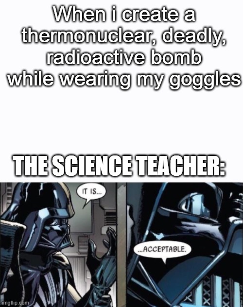 Anybody rlate? | When i create a thermonuclear, deadly, radioactive bomb while wearing my goggles; THE SCIENCE TEACHER: | image tagged in it is acceptable | made w/ Imgflip meme maker