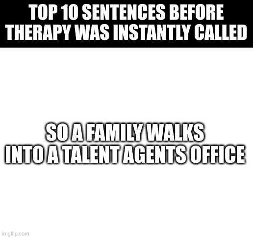 Blank White Template | TOP 10 SENTENCES BEFORE THERAPY WAS INSTANTLY CALLED; SO A FAMILY WALKS INTO A TALENT AGENTS OFFICE | image tagged in blank white template,the aristocrats joke,do not look up if you have a weak stomach | made w/ Imgflip meme maker