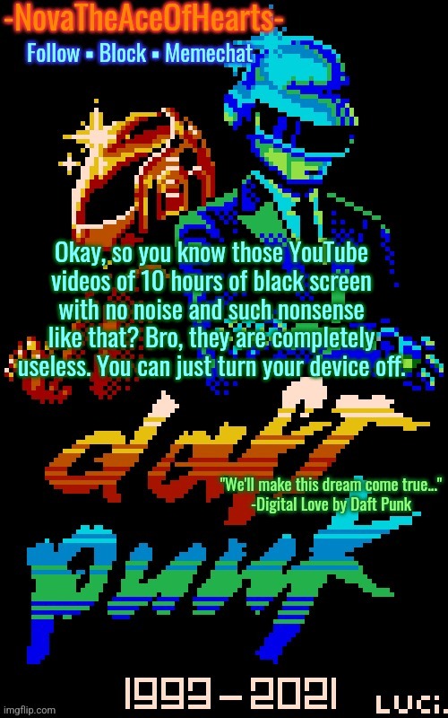Nova's Daft Punk temp | Okay, so you know those YouTube videos of 10 hours of black screen with no noise and such nonsense like that? Bro, they are completely useless. You can just turn your device off. | image tagged in nova's daft punk temp | made w/ Imgflip meme maker
