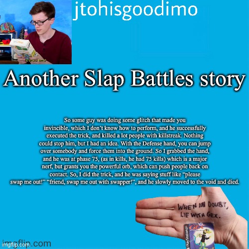 Jtohisgoodimo template (thanks to -kenneth-) | Another Slap Battles story; So some guy was doing some glitch that made you invincible, which I don’t know how to perform, and he successfully executed the trick, and killed a lot people with killstreak. Nothing could stop him, but I had an idea. With the Defense hand, you can jump over somebody and force them into the ground. So I grabbed the hand, and he was at phase 75, (as in kills, he had 75 kills) which is a major nerf, but grants you the powerful orb, which can push people back on contact. So, I did the trick, and he was saying stuff like “please swap me out!” “friend, swap me out with swapper!”, and he slowly moved to the void and died. | image tagged in jtohisgoodimo template thanks to -kenneth- | made w/ Imgflip meme maker