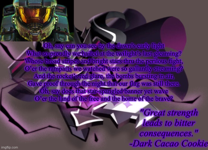 my 6th announcement temp | Oh, say can you see by the dawn’s early light
What so proudly we hailed at the twilight’s last gleaming?
Whose broad stripes and bright stars thru the perilous fight,
O’er the ramparts we watched were so gallantly streaming?
And the rocket’s red glare, the bombs bursting in air,
Gave proof through the night that our flag was still there.
Oh, say does that star-spangled banner yet wave
O’er the land of the free and the home of the brave? | image tagged in my 6th announcement temp | made w/ Imgflip meme maker