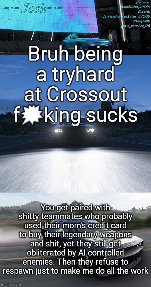 Sorry y'all, i have to vent | Bruh being a tryhard at Crossout f🗯king sucks; You get paired with shitty teammates who probably used their mom's credit card to buy their legendary weapons and shit, yet they still get obliterated by AI controlled enemies. Then they refuse to respawn just to make me do all the work | image tagged in josh's fh5 temp by josh | made w/ Imgflip meme maker
