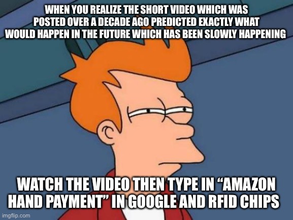 Type in on YouTube “nubeat Cathy Don’t go” | WHEN YOU REALIZE THE SHORT VIDEO WHICH WAS POSTED OVER A DECADE AGO PREDICTED EXACTLY WHAT WOULD HAPPEN IN THE FUTURE WHICH HAS BEEN SLOWLY HAPPENING; WATCH THE VIDEO THEN TYPE IN “AMAZON HAND PAYMENT” IN GOOGLE AND RFID CHIPS | image tagged in memes,futurama fry,wake up | made w/ Imgflip meme maker