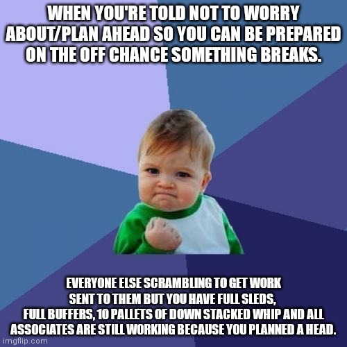 Work | WHEN YOU'RE TOLD NOT TO WORRY ABOUT/PLAN AHEAD SO YOU CAN BE PREPARED ON THE OFF CHANCE SOMETHING BREAKS. EVERYONE ELSE SCRAMBLING TO GET WORK SENT TO THEM BUT YOU HAVE FULL SLEDS, 
FULL BUFFERS, 10 PALLETS OF DOWN STACKED WHIP AND ALL ASSOCIATES ARE STILL WORKING BECAUSE YOU PLANNED A HEAD. | image tagged in memes,success kid | made w/ Imgflip meme maker
