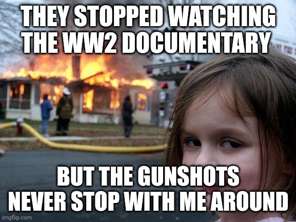 Disaster Girl Meme | THEY STOPPED WATCHING THE WW2 DOCUMENTARY BUT THE GUNSHOTS NEVER STOP WITH ME AROUND | image tagged in memes,disaster girl | made w/ Imgflip meme maker