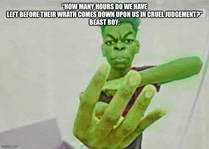 Beast Boy Holding Up 4 Fingers | “HOW MANY HOURS DO WE HAVE LEFT BEFORE THEIR WRATH COMES DOWN UPON US IN CRUEL JUDGEMENT?”
BEAST BOY: | image tagged in beast boy holding up 4 fingers | made w/ Imgflip meme maker
