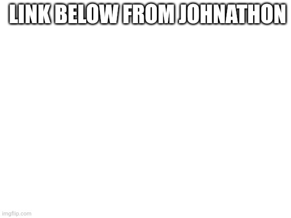 Blank White Template | LINK BELOW FROM JOHNATHON | image tagged in blank white template | made w/ Imgflip meme maker