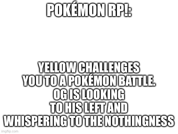 There are two potential battles If we reach the end of the comments just go to the first reply and add more roleplay | YELLOW CHALLENGES YOU TO A POKÉMON BATTLE.
OG IS LOOKING TO HIS LEFT AND WHISPERING TO THE NOTHINGNESS; POKÉMON RP!: | image tagged in blank white template,pokemon,ocs,pokemon battle | made w/ Imgflip meme maker