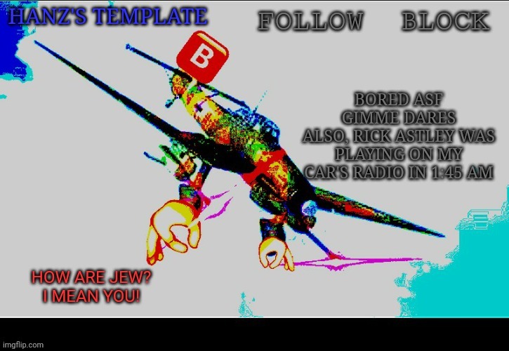 Hanz's Stuka Template | BORED ASF
GIMME DARES
ALSO, RICK ASTLEY WAS PLAYING ON MY CAR'S RADIO IN 1:45 AM | image tagged in hanz's stuka template | made w/ Imgflip meme maker