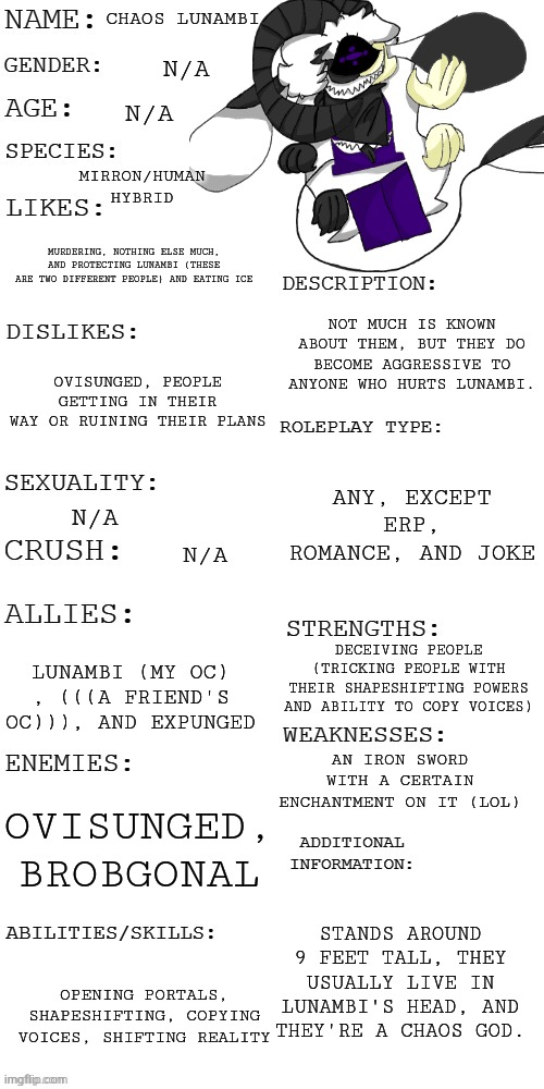 Yeh | CHAOS LUNAMBI; N/A; MIRRON/HUMAN HYBRID; N/A; MURDERING, NOTHING ELSE MUCH, AND PROTECTING LUNAMBI (THESE ARE TWO DIFFERENT PEOPLE) AND EATING ICE; NOT MUCH IS KNOWN ABOUT THEM, BUT THEY DO BECOME AGGRESSIVE TO ANYONE WHO HURTS LUNAMBI. OVISUNGED, PEOPLE GETTING IN THEIR WAY OR RUINING THEIR PLANS; ANY, EXCEPT ERP, ROMANCE, AND JOKE; N/A; N/A; DECEIVING PEOPLE (TRICKING PEOPLE WITH THEIR SHAPESHIFTING POWERS AND ABILITY TO COPY VOICES); LUNAMBI (MY OC) , (((A FRIEND'S OC))), AND EXPUNGED; AN IRON SWORD WITH A CERTAIN ENCHANTMENT ON IT (LOL); OVISUNGED, BROBGONAL; STANDS AROUND 9 FEET TALL, THEY USUALLY LIVE IN LUNAMBI'S HEAD, AND THEY'RE A CHAOS GOD. OPENING PORTALS, SHAPESHIFTING, COPYING VOICES, SHIFTING REALITY | made w/ Imgflip meme maker