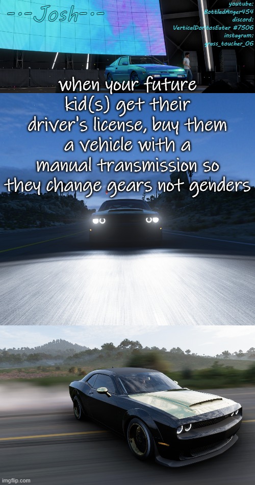 Josh's FH5 temp by Josh | when your future kid(s) get their driver's license, buy them a vehicle with a manual transmission so they change gears not genders | image tagged in josh's fh5 temp by josh | made w/ Imgflip meme maker