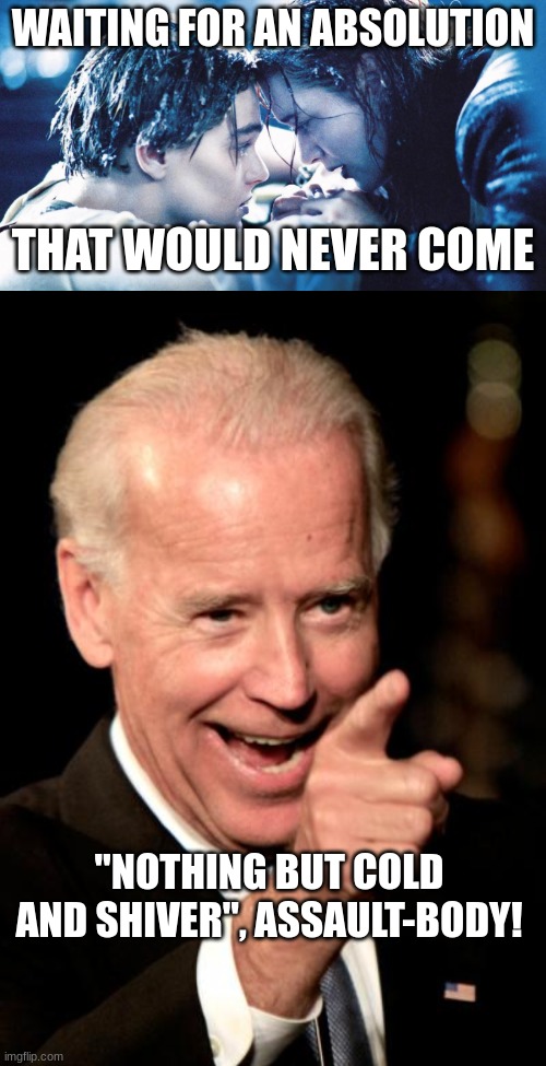 WAITING FOR AN ABSOLUTION; THAT WOULD NEVER COME; "NOTHING BUT COLD AND SHIVER", ASSAULT-BODY! | image tagged in i'll never let go jack,memes,smilin biden | made w/ Imgflip meme maker