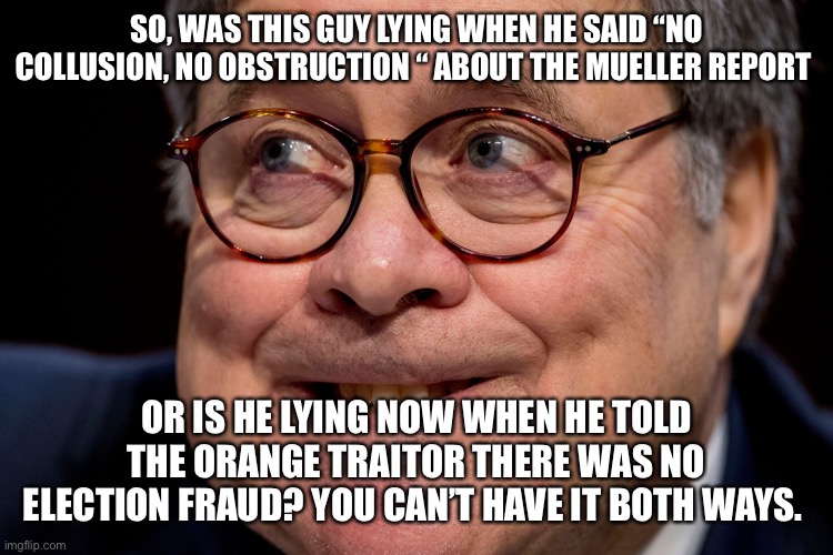 Bill Barr | SO, WAS THIS GUY LYING WHEN HE SAID “NO COLLUSION, NO OBSTRUCTION “ ABOUT THE MUELLER REPORT; OR IS HE LYING NOW WHEN HE TOLD THE ORANGE TRAITOR THERE WAS NO ELECTION FRAUD? YOU CAN’T HAVE IT BOTH WAYS. | image tagged in bill barr | made w/ Imgflip meme maker