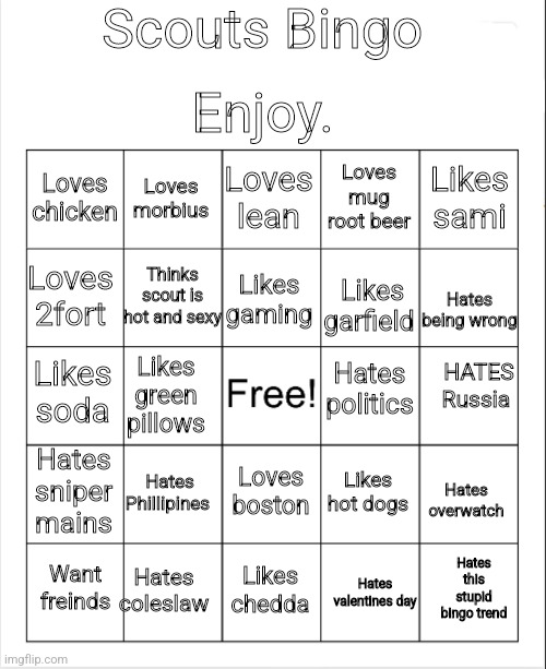 Scout bingo | Scouts Bingo; Enjoy. Loves lean; Loves morbius; Loves mug root beer; Loves chicken; Likes sami; Thinks scout is hot and sexy; Loves 2fort; Likes gaming; Likes garfield; Hates being wrong; Hates politics; HATES Russia; Likes soda; Likes green pillows; Hates sniper mains; Hates Phillipines; Likes hot dogs; Loves boston; Hates overwatch; Hates coleslaw; Hates this stupid bingo trend; Want freinds; Likes chedda; Hates valentines day | image tagged in blank bingo | made w/ Imgflip meme maker