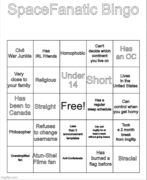 Blank Bingo | SpaceFanatic Bingo; Homophobic; Has IRL Friends; Has an OC; Civil War Junkie; Can't decide which continent you live on; Under 14; Very close to your family; Lives in the United States; Short; Religious; Has a regular sleep schedule; Has been to Canada; Can control when you get horny; Straight; Philosopher; Refuses to change username; Took a 2 month break from Imgflip; Can quit Imgflip for at least a week without going insane; Less than 3 announcement templates; Atun-Shei Films fan; Biracial; Oversimplified fan; Anti-Confederate; Has burned a flag before | image tagged in blank bingo | made w/ Imgflip meme maker