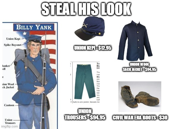 + 1861 Springfield Musket with Bayonet, $1392 | STEAL HIS LOOK; UNION KEPI - $12.95; UNION WOOL SACK JACKET - $94.95; UNION TROUSERS - $94.95; CIVIL WAR ERA BOOTS - $30 | image tagged in blank white template | made w/ Imgflip meme maker