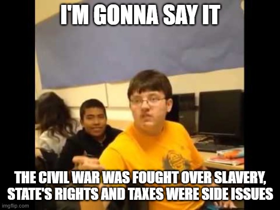 Last one | I'M GONNA SAY IT; THE CIVIL WAR WAS FOUGHT OVER SLAVERY, STATE'S RIGHTS AND TAXES WERE SIDE ISSUES | image tagged in you know what i'm about to say it | made w/ Imgflip meme maker