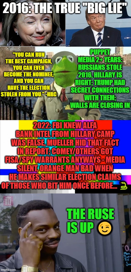 2016: The True "Big Lie"?️‍ | 2016: THE TRUE "BIG LIE"; PUPPET MEDIA 2+ YEARS: RUSSIANS STOLE 2016, HILLARY IS RIGHT; TRUMP HAD SECRET CONNECTIONS WITH THEM; WALLS ARE CLOSING IN; "YOU CAN RUN THE BEST CAMPAIGN, YOU CAN EVEN BECOME THE NOMINEE, AND YOU CAN HAVE THE ELECTION STOLEN FROM YOU." -HRC; 2022: FBI KNEW ALFA BANK INTEL FROM HILLARY CAMP WAS FALSE, MUELLER HID THAT FACT IN REPORT; COMEY/OTHERS GOT FISA/SPY WARRANTS ANYWAYS - MEDIA SILENT, ORANGE MAN BAD WHEN HE MAKES SIMILAR ELECTION CLAIMS OF THOSE WHO BIT HIM ONCE BEFORE... 🐍; THE RUSE IS UP 😉 | image tagged in election fraud,clinton,trump,cnn,biden,mueller | made w/ Imgflip meme maker
