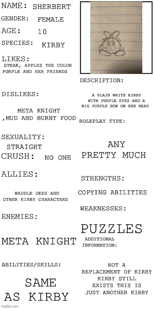 Sherbert is back | SHERBERT; FEMALE; 10; KIRBY; STEAK, APPLES THE COLOR PURPLE AND HER FRIENDS; A PLAIN WHITE KIRBY WITH PURPLE EYES AND A BIG PURPLE BOW ON HER HEAD; META KNIGHT ,MUD AND BURNT FOOD; ANY PRETTY MUCH; STRAIGHT; NO ONE; COPYING ABILITIES; WADDLE DEES AND OTHER KIRBY CHARACTERS; PUZZLES; META KNIGHT; NOT A REPLACEMENT OF KIRBY KIRBY STILL EXISTS THIS IS JUST ANOTHER KIRBY; SAME AS KIRBY | image tagged in updated roleplay oc showcase | made w/ Imgflip meme maker
