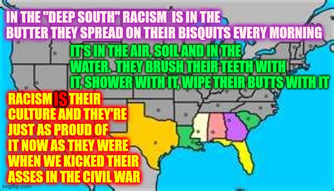 Deep In The Heart ... Clap, Clap, Clap, Clap, Clap ... Of The Most Racist Southern States | IN THE "DEEP SOUTH" RACISM  IS IN THE BUTTER THEY SPREAD ON THEIR BISQUITS EVERY MORNING; IT'S IN THE AIR, SOIL AND IN THE WATER.  THEY BRUSH THEIR TEETH WITH IT, SHOWER WITH IT, WIPE THEIR BUTTS WITH IT; RACISM IS THEIR CULTURE AND THEY'RE JUST AS PROUD OF IT NOW AS THEY WERE WHEN WE KICKED THEIR ASSES IN THE CIVIL WAR; IS | image tagged in memes,racists,racism,deep south,kkk,white supremacists | made w/ Imgflip meme maker