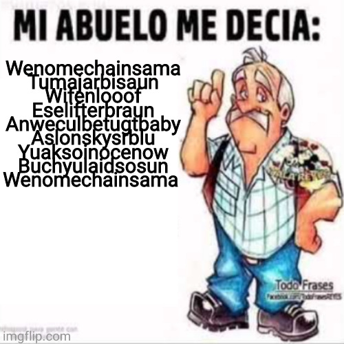 Mi Abuelo Me Decia: | Wenomechainsama

Tumajarbisaun

Wifenlooof

Eselifterbraun

Anweculbetugtbaby

Aslonskysrblu

Yuaksoinocenow
Buchyulaidsosun

Wenomechainsama | image tagged in mi abuelo me decia | made w/ Imgflip meme maker