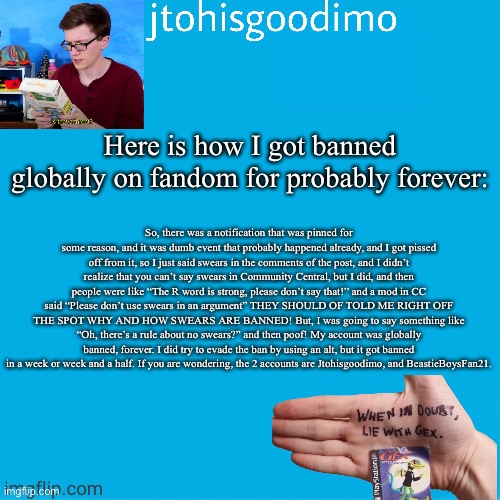 Because people asked for it, here it is | Here is how I got banned globally on fandom for probably forever:; So, there was a notification that was pinned for some reason, and it was dumb event that probably happened already, and I got pissed off from it, so I just said swears in the comments of the post, and I didn’t realize that you can’t say swears in Community Central, but I did, and then people were like “The R word is strong, please don’t say that!” and a mod in CC said “Please don’t use swears in an argument” THEY SHOULD OF TOLD ME RIGHT OFF THE SPOT WHY AND HOW SWEARS ARE BANNED! But, I was going to say something like “Oh, there’s a rule about no swears?” and then poof! My account was globally banned, forever. I did try to evade the ban by using an alt, but it got banned in a week or week and a half. If you are wondering, the 2 accounts are Jtohisgoodimo, and BeastieBoysFan21. | image tagged in jtohisgoodimo template thanks to -kenneth-,rip | made w/ Imgflip meme maker