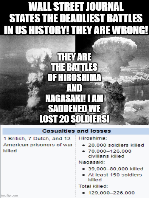 I am saddened we lost 20 soldiers!! | THEY ARE THE BATTLES OF HIROSHIMA AND NAGASAKI! I AM SADDENED WE LOST 20 SOLDIERS! WALL STREET JOURNAL STATES THE DEADLIEST BATTLES IN US HISTORY! THEY ARE WRONG! | image tagged in battle | made w/ Imgflip meme maker