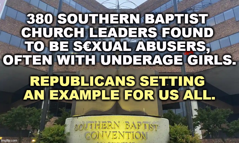 380 SOUTHERN BAPTIST 
CHURCH LEADERS FOUND 
TO BE S€XUAL ABUSERS, 
OFTEN WITH UNDERAGE GIRLS. REPUBLICANS SETTING 
AN EXAMPLE FOR US ALL. | image tagged in republican,evangelicals,hypocrites,perverts | made w/ Imgflip meme maker