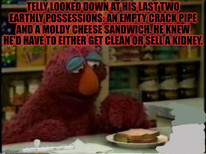 Sesame street lost episodes | TELLY LOOKED DOWN AT HIS LAST TWO EARTHLY POSSESSIONS: AN EMPTY CRACK PIPE AND A MOLDY CHEESE SANDWICH. HE KNEW HE'D HAVE TO EITHER GET CLEAN OR SELL A KIDNEY. | image tagged in telly,loves,drugs,sesame street,dark humor | made w/ Imgflip meme maker