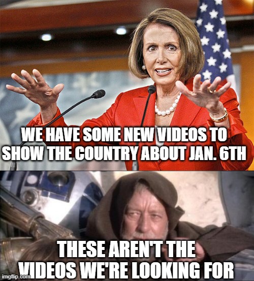 The circus goes on | WE HAVE SOME NEW VIDEOS TO SHOW THE COUNTRY ABOUT JAN. 6TH; THESE AREN'T THE VIDEOS WE'RE LOOKING FOR | image tagged in nancy pelosi is crazy,memes,these aren't the droids you were looking for | made w/ Imgflip meme maker