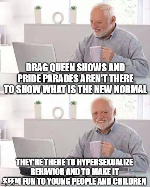 groomers everywhere! | DRAG QUEEN SHOWS AND PRIDE PARADES AREN'T THERE TO SHOW WHAT IS THE NEW NORMAL; THEY'RE THERE TO HYPERSEXUALIZE BEHAVIOR AND TO MAKE IT SEEM FUN TO YOUNG PEOPLE AND CHILDREN | image tagged in memes,hide the pain harold | made w/ Imgflip meme maker