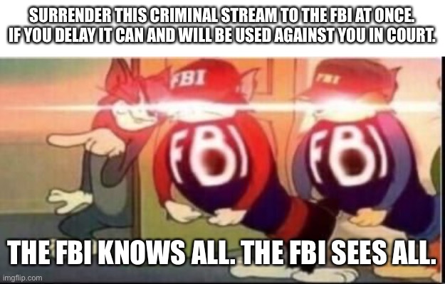 Tom sends fbi | SURRENDER THIS CRIMINAL STREAM TO THE FBI AT ONCE.
IF YOU DELAY IT CAN AND WILL BE USED AGAINST YOU IN COURT. THE FBI KNOWS ALL. THE FBI SEES ALL. | image tagged in tom sends fbi | made w/ Imgflip meme maker