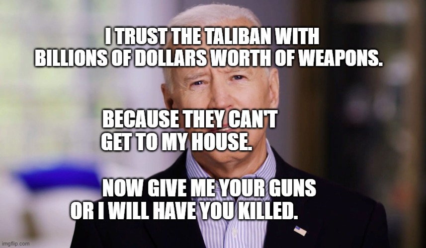 Joe Biden 2020 | I TRUST THE TALIBAN WITH BILLIONS OF DOLLARS WORTH OF WEAPONS. BECAUSE THEY CAN'T GET TO MY HOUSE.                        
          NOW GIVE ME YOUR GUNS OR I WILL HAVE YOU KILLED. | image tagged in joe biden 2020 | made w/ Imgflip meme maker