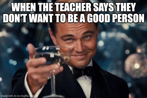 Leonardo Dicaprio Cheers Meme | WHEN THE TEACHER SAYS THEY DON'T WANT TO BE A GOOD PERSON | image tagged in memes,leonardo dicaprio cheers | made w/ Imgflip meme maker